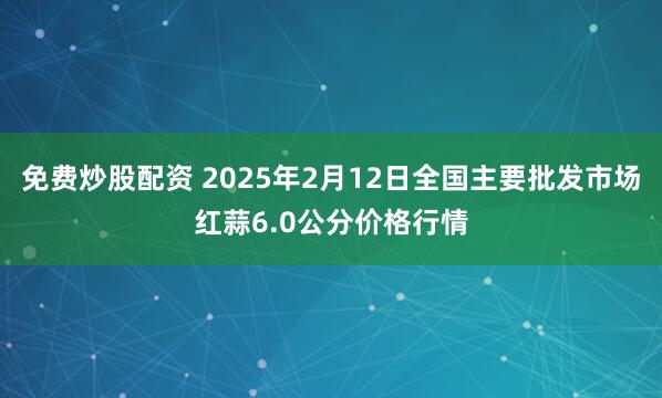 免费炒股配资 2025年2月12日全国主要批发市场红蒜6.0公分价格行情