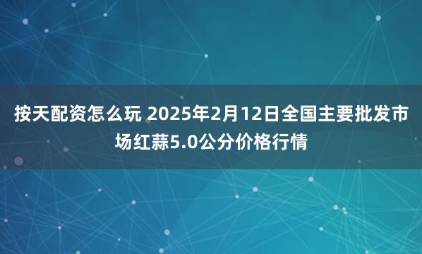 按天配资怎么玩 2025年2月12日全国主要批发市场红蒜5.0公分价格行情