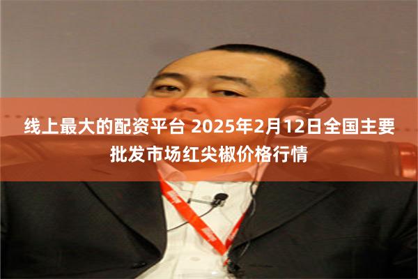 线上最大的配资平台 2025年2月12日全国主要批发市场红尖椒价格行情