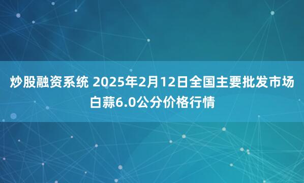 炒股融资系统 2025年2月12日全国主要批发市场白蒜6.0公分价格行情