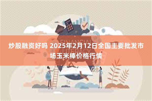 炒股融资好吗 2025年2月12日全国主要批发市场玉米棒价格行情