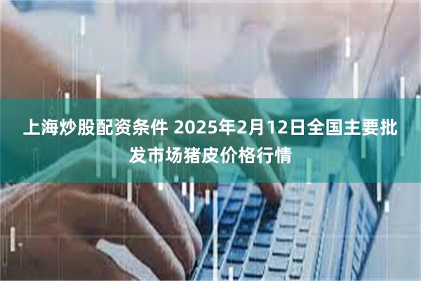 上海炒股配资条件 2025年2月12日全国主要批发市场猪皮价格行情