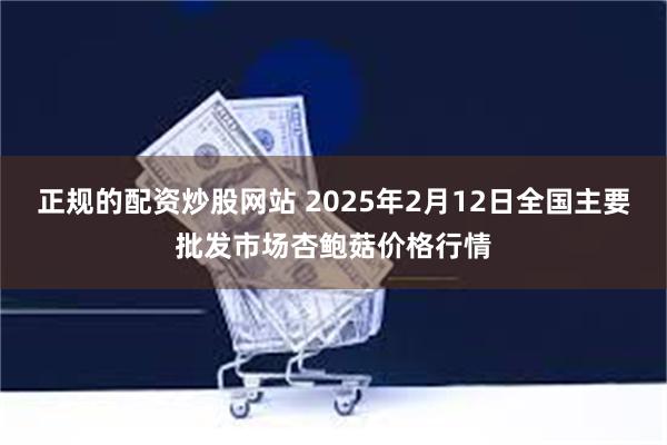 正规的配资炒股网站 2025年2月12日全国主要批发市场杏鲍菇价格行情