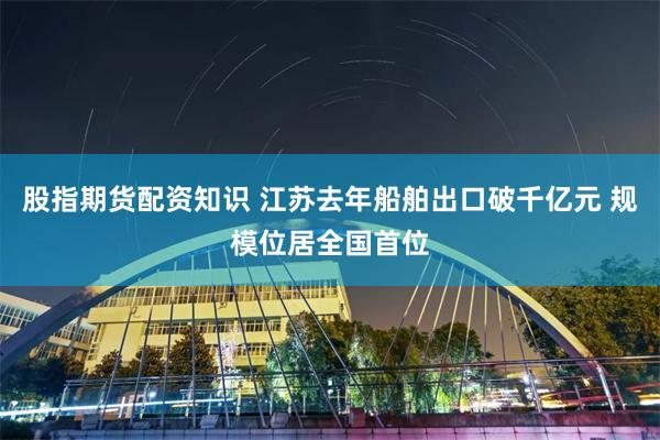 股指期货配资知识 江苏去年船舶出口破千亿元 规模位居全国首位