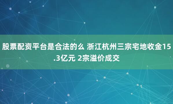 股票配资平台是合法的么 浙江杭州三宗宅地收金15.3亿元 2宗溢价成交