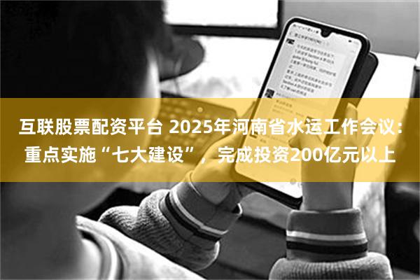 互联股票配资平台 2025年河南省水运工作会议：重点实施“七大建设”，完成投资200亿元以上