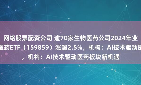 网络股票配资公司 逾70家生物医药公司2024年业绩预喜，生物医药ETF（159859）涨超2.5%，机构：AI技术驱动医药板块新机遇