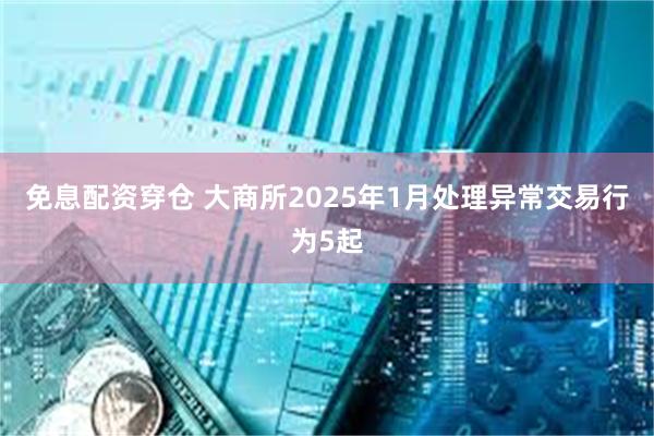 免息配资穿仓 大商所2025年1月处理异常交易行为5起