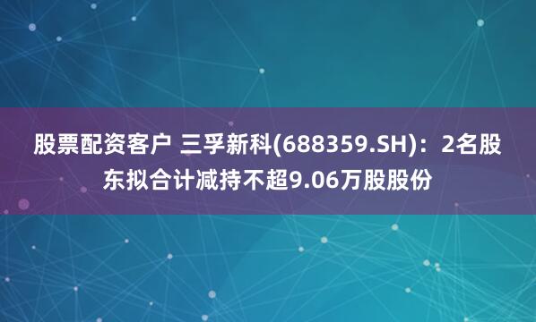 股票配资客户 三孚新科(688359.SH)：2名股东拟合计减持不超9.06万股股份