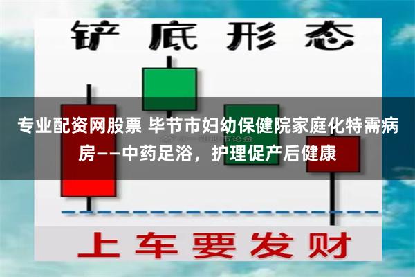 专业配资网股票 毕节市妇幼保健院家庭化特需病房——中药足浴，护理促产后健康