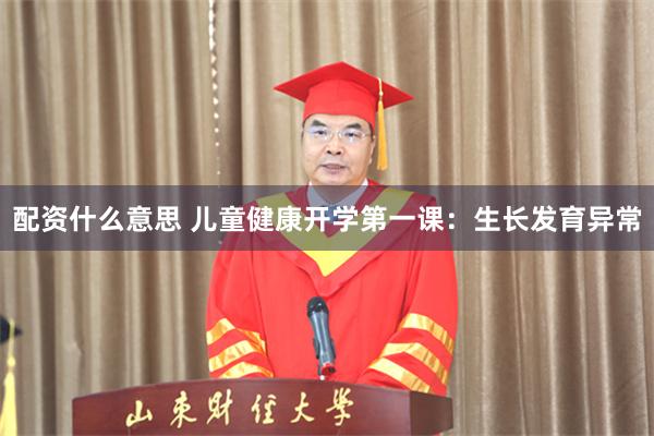 配资什么意思 儿童健康开学第一课：生长发育异常