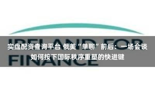 实盘配资查询平台 俄美“单聊”前后：一场会谈如何按下国际秩序重塑的快进键