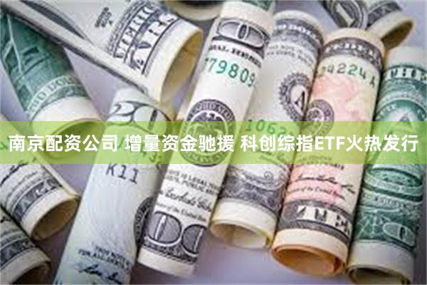 南京配资公司 增量资金驰援 科创综指ETF火热发行