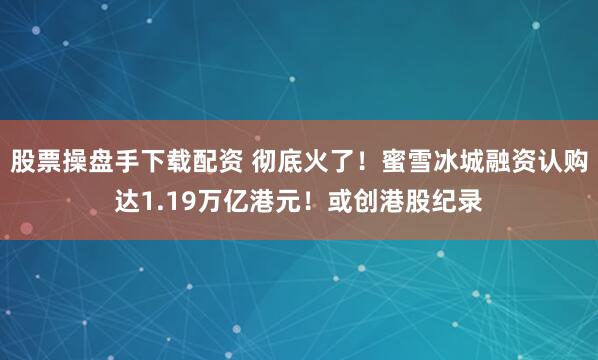 股票操盘手下载配资 彻底火了！蜜雪冰城融资认购达1.19万亿港元！或创港股纪录