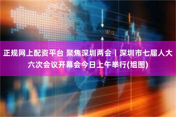 正规网上配资平台 聚焦深圳两会丨深圳市七届人大六次会议开幕会今日上午举行(组图)