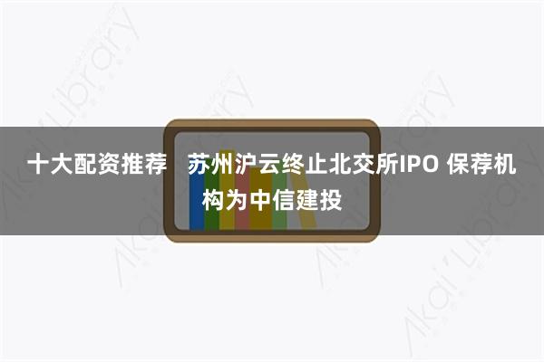 十大配资推荐   苏州沪云终止北交所IPO 保荐机构为中信建投