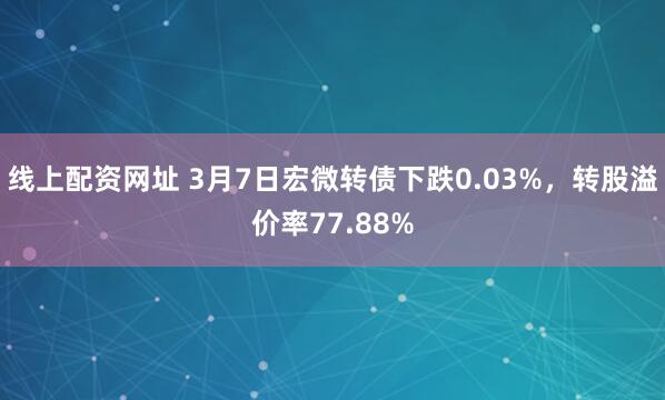 线上配资网址 3月7日宏微转债下跌0.03%，转股溢价率77.88%